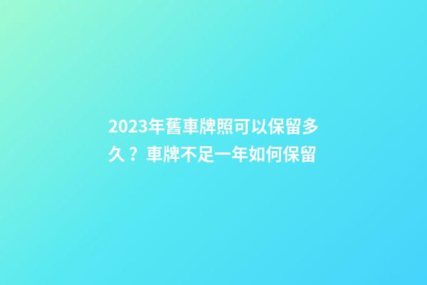 2023年舊車牌照可以保留多久？車牌不足一年如何保留